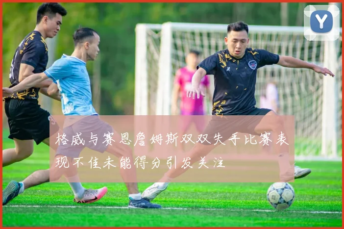 格威与赛恩詹姆斯双双失手比赛表现不佳未能得分引发关注
