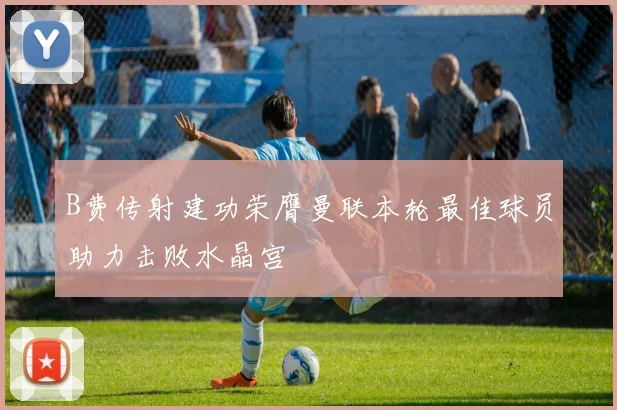 B费传射建功荣膺曼联本轮最佳球员助力击败水晶宫