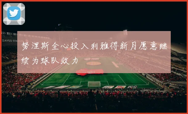 努涅斯全心投入利雅得新月愿意继续为球队效力