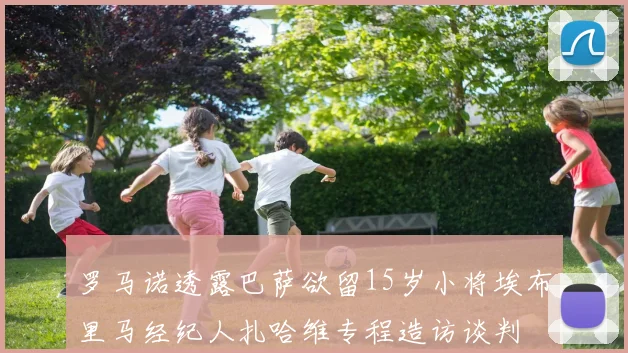 罗马诺透露巴萨欲留15岁小将埃布里马经纪人扎哈维专程造访谈判