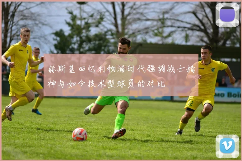赫斯基回忆利物浦时代强调战士精神与如今技术型球员的对比