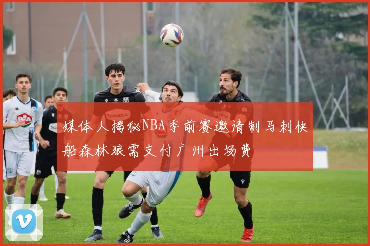 媒体人揭秘NBA季前赛邀请制马刺快船森林狼需支付广州出场费