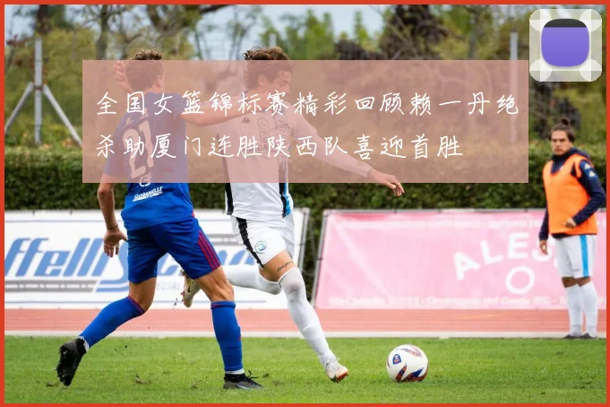 全国女篮锦标赛精彩回顾赖一丹绝杀助厦门连胜陕西队喜迎首胜