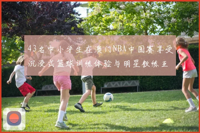 43名中小学生在澳门NBA中国赛享受沉浸式篮球训练体验与明星教练互动