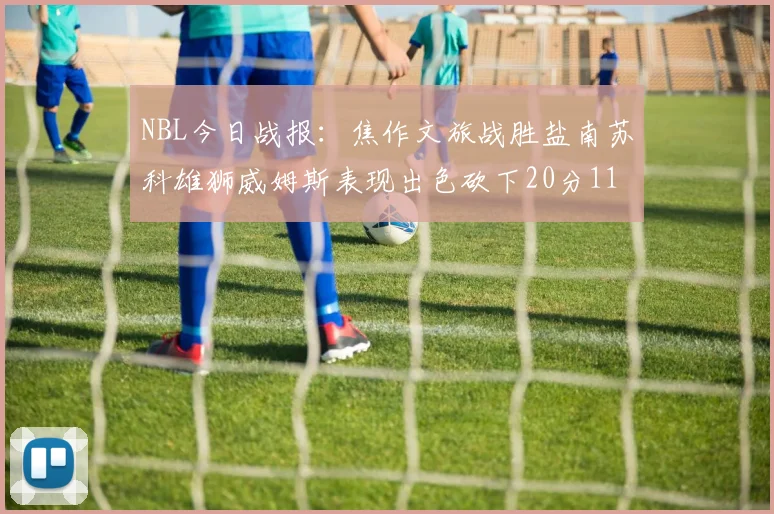 NBL今日战报：焦作文旅战胜盐南苏科雄狮威姆斯表现出色砍下20分11篮板
