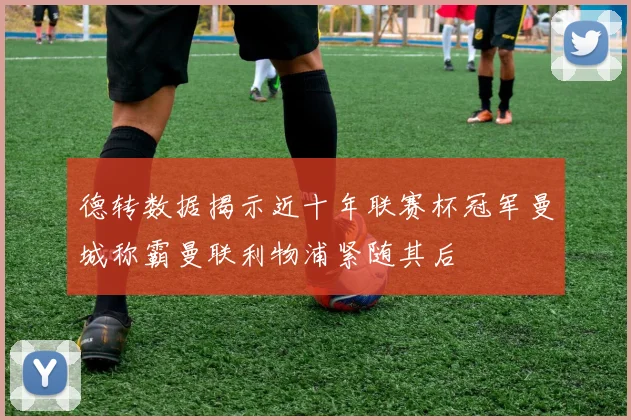 德转数据揭示近十年联赛杯冠军曼城称霸曼联利物浦紧随其后