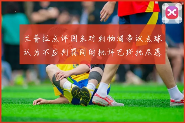 兰普拉点评国米对利物浦争议点球认为不应判罚同时批评巴斯托尼愚蠢拉拽动作