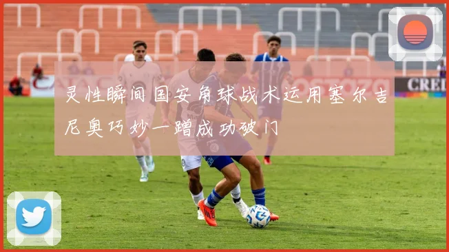 灵性瞬间国安角球战术运用塞尔吉尼奥巧妙一蹭成功破门