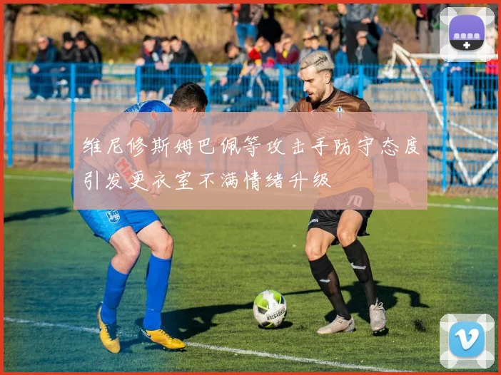 维尼修斯姆巴佩等攻击手防守态度引发更衣室不满情绪升级