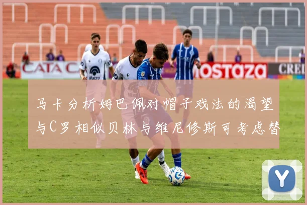 马卡分析姆巴佩对帽子戏法的渴望与C罗相似贝林与维尼修斯可考虑替补出战