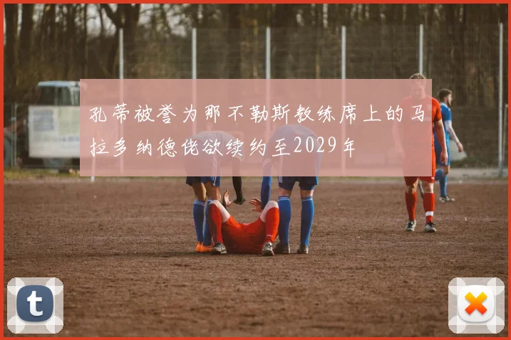 孔蒂被誉为那不勒斯教练席上的马拉多纳德佬欲续约至2029年