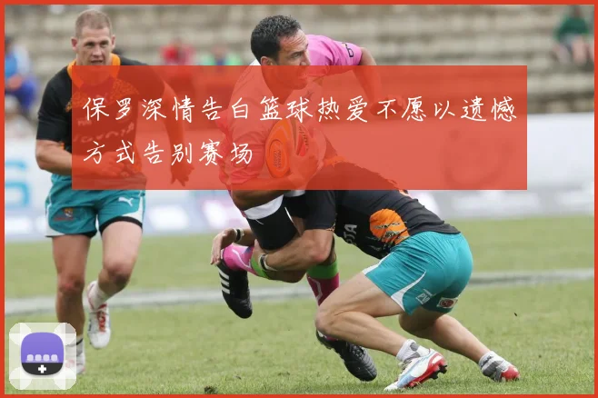 保罗深情告白篮球热爱不愿以遗憾方式告别赛场