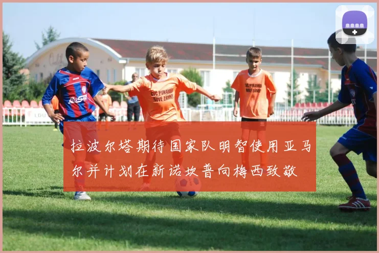 拉波尔塔期待国家队明智使用亚马尔并计划在新诺坎普向梅西致敬
