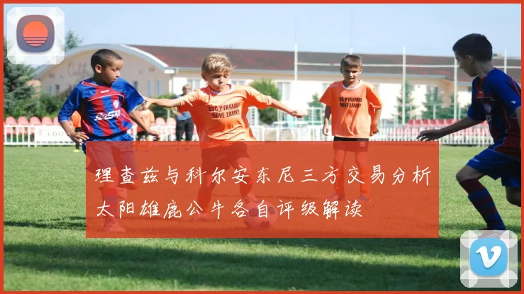 理查兹与科尔安东尼三方交易分析太阳雄鹿公牛各自评级解读