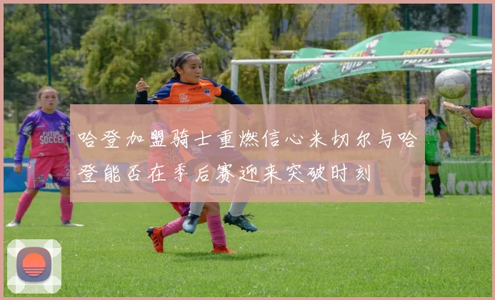 哈登加盟骑士重燃信心米切尔与哈登能否在季后赛迎来突破时刻