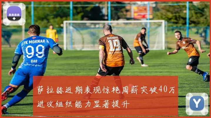 萨拉赫近期表现惊艳周薪突破40万进攻组织能力显著提升