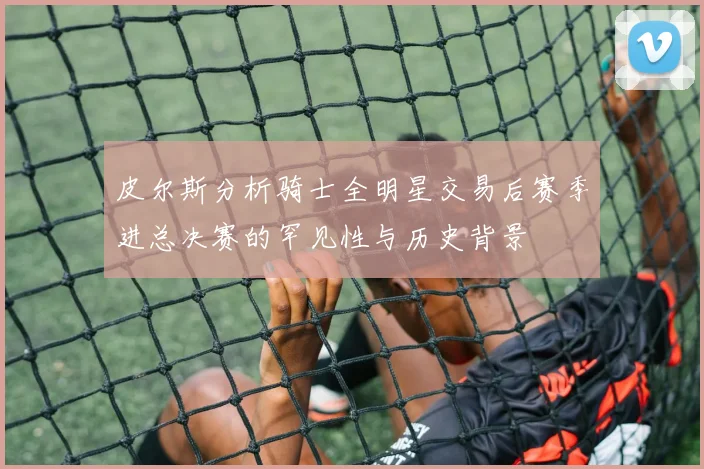 皮尔斯分析骑士全明星交易后赛季进总决赛的罕见性与历史背景