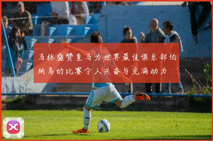 马林盛赞皇马为世界最佳俱乐部伯纳乌的比赛令人兴奋与充满动力