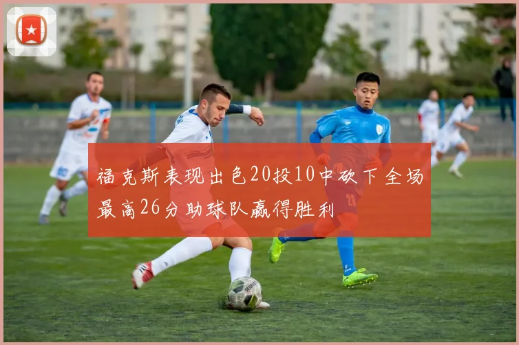 福克斯表现出色20投10中砍下全场最高26分助球队赢得胜利