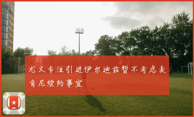 尤文专注引进伊尔迪兹暂不考虑麦肯尼续约事宜