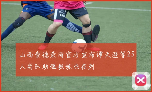 山西崇德荣海官方宣布谭天澄等25人离队助理教练也在列