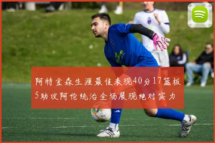 阿特金森生涯最佳表现40分17篮板5助攻阿伦统治全场展现绝对实力