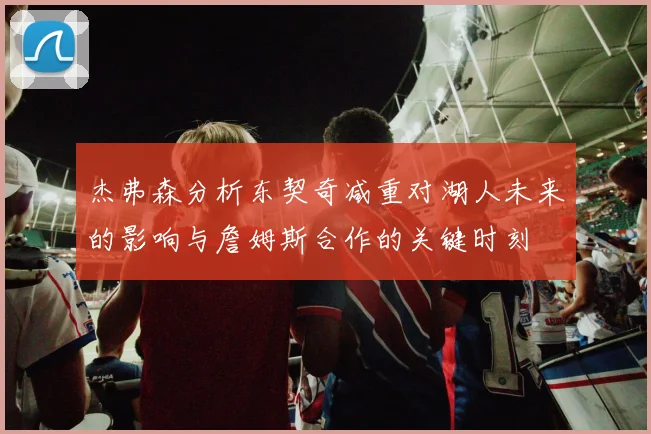 杰弗森分析东契奇减重对湖人未来的影响与詹姆斯合作的关键时刻