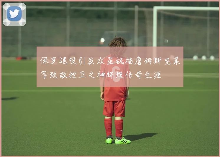 保罗退役引发众星祝福詹姆斯克莱等致敬控卫之神辉煌传奇生涯
